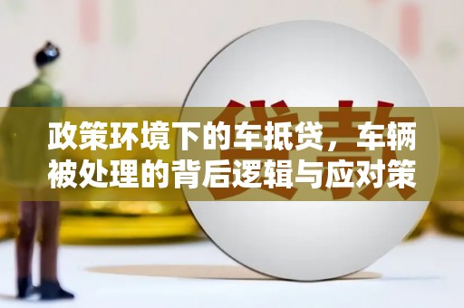 福兴政策环境下的车抵贷，车辆被处理的背后逻辑与应对策略