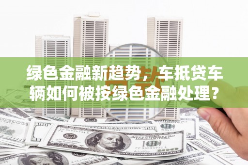 正镶白旗绿色金融新趋势，车抵贷车辆如何被按绿色金融处理？