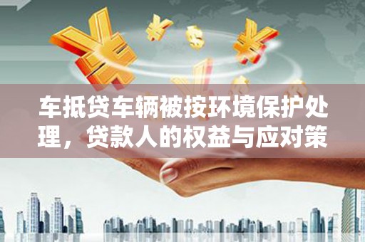 昭平车抵贷车辆被按环境保护处理，贷款人的权益与应对策略