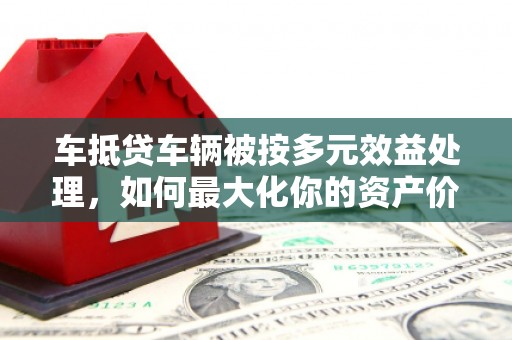 封开车抵贷车辆被按多元效益处理，如何最大化你的资产价值？