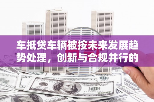 上高车抵贷车辆被按未来发展趋势处理，创新与合规并行的新路径