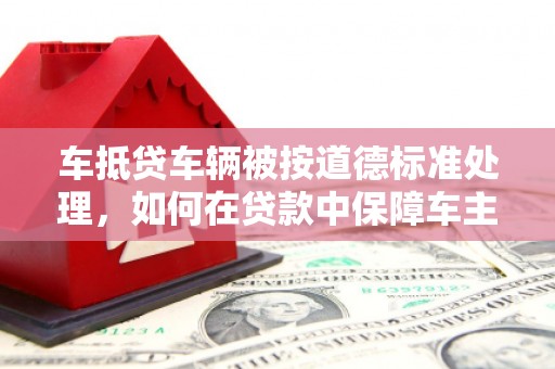 富民车抵贷车辆被按道德标准处理，如何在贷款中保障车主权益？