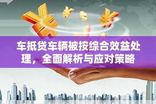 宜川车抵贷车辆被按综合效益处理，全面解析与应对策略