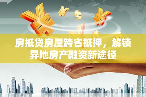 舟曲房抵贷房屋跨省抵押，解锁异地房产融资新途径