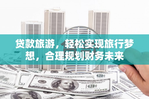赫章贷款旅游，轻松实现旅行梦想，合理规划财务未来