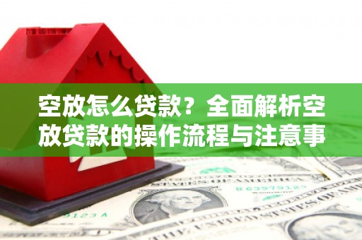 瓦房店空放怎么贷款？全面解析空放贷款的操作流程与注意事项