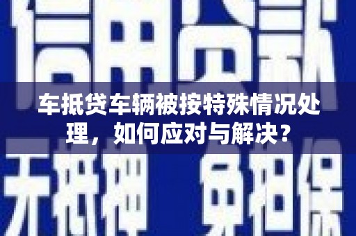 临县车抵贷车辆被按特殊情况处理，如何应对与解决？