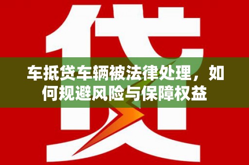 德保车抵贷车辆被法律处理，如何规避风险与保障权益