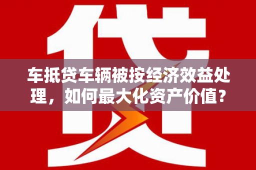 会昌车抵贷车辆被按经济效益处理，如何最大化资产价值？