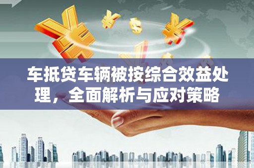 崆峒车抵贷车辆被按综合效益处理，全面解析与应对策略