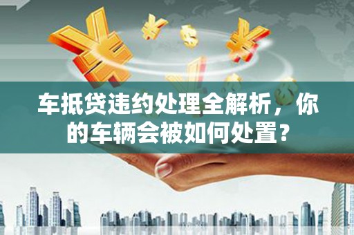 城口车抵贷违约处理全解析，你的车辆会被如何处置？