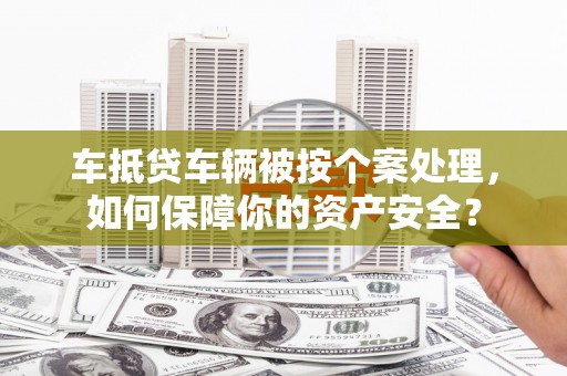 铜陵车抵贷车辆被按个案处理，如何保障你的资产安全？
