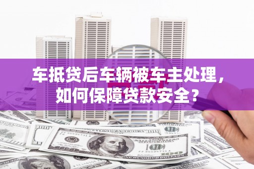 甘德车抵贷后车辆被车主处理，如何保障贷款安全？