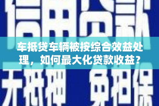 甘德车抵贷车辆被按综合效益处理，如何最大化贷款收益？