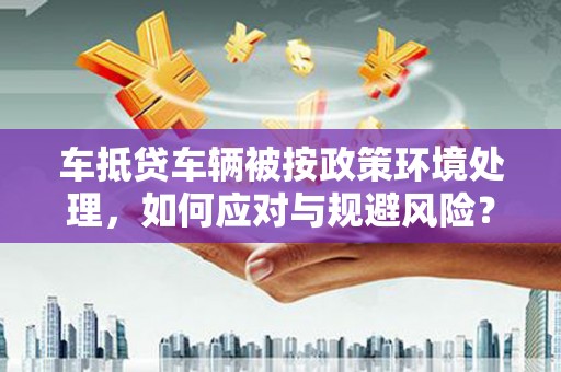 甘德车抵贷车辆被按政策环境处理，如何应对与规避风险？