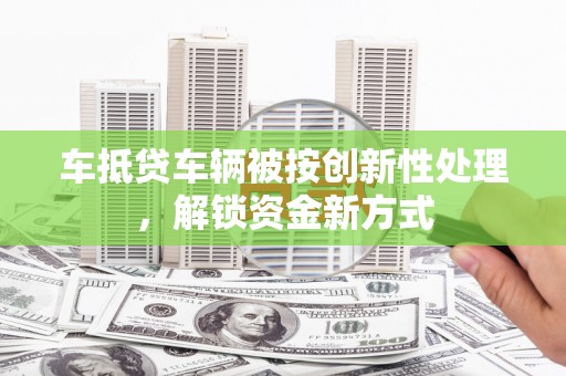 昌都车抵贷车辆被按创新性处理，解锁资金新方式