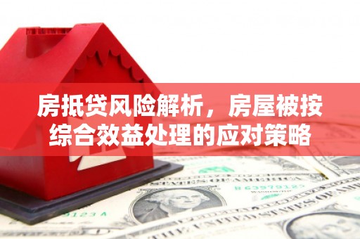 诏安房抵贷风险解析，房屋被按综合效益处理的应对策略