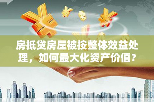 芮城房抵贷房屋被按整体效益处理，如何最大化资产价值？