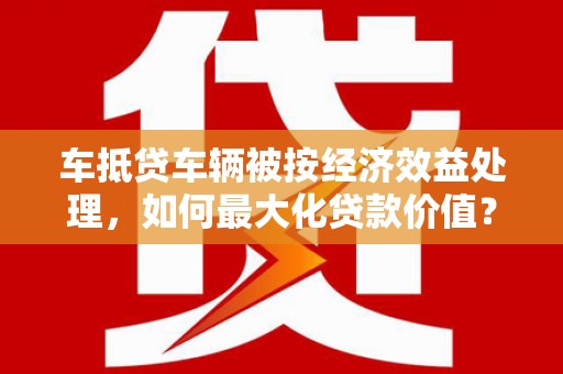 武宣车抵贷车辆被按经济效益处理，如何最大化贷款价值？