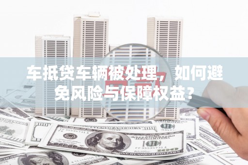 建德车抵贷车辆被处理，如何避免风险与保障权益？