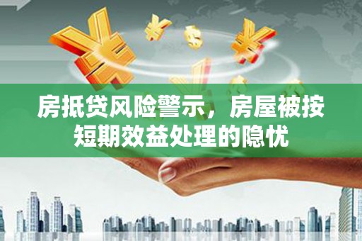 和政房抵贷风险警示，房屋被按短期效益处理的隐忧