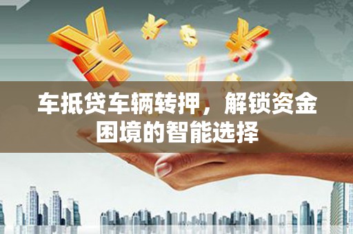 蠡县车抵贷车辆转押，解锁资金困境的智能选择