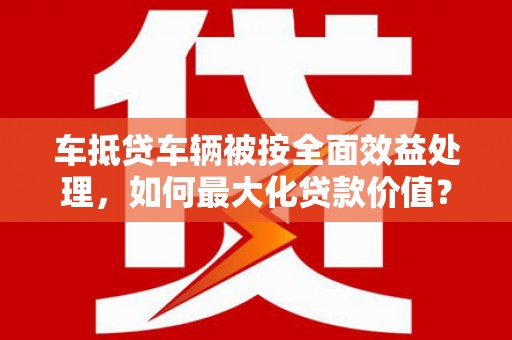 单县车抵贷车辆被按全面效益处理，如何最大化贷款价值？