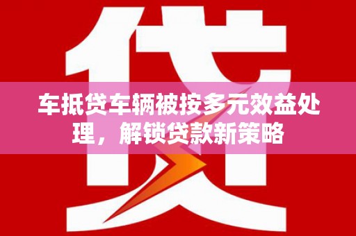 林西车抵贷车辆被按多元效益处理，解锁贷款新策略
