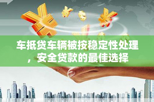 潮南车抵贷车辆被按稳定性处理，安全贷款的最佳选择