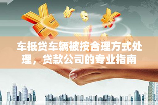 贵南车抵贷车辆被按合理方式处理，贷款公司的专业指南