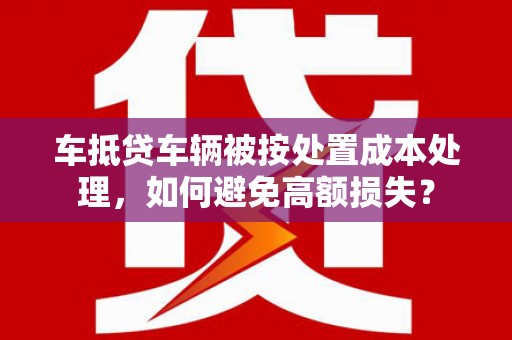 浦江车抵贷车辆被按处置成本处理，如何避免高额损失？