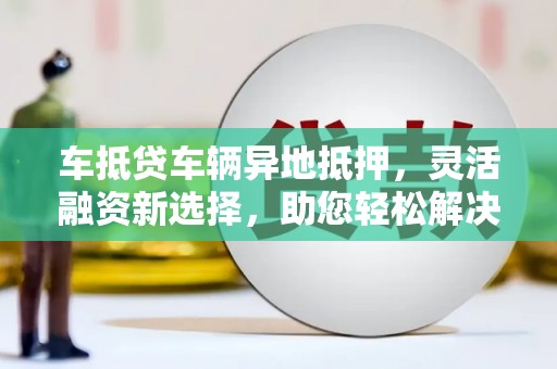 兰州车抵贷车辆异地抵押，灵活融资新选择，助您轻松解决资金难题