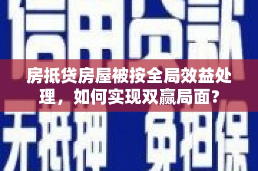 浑南房抵贷房屋被按全局效益处理，如何实现双赢局面？