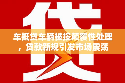 桓仁车抵贷车辆被按颠覆性处理，贷款新规引发市场震荡