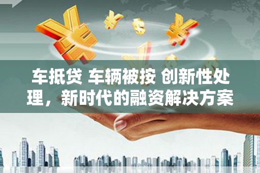 苏尼特右旗车抵贷 车辆被按 创新性处理，新时代的融资解决方案