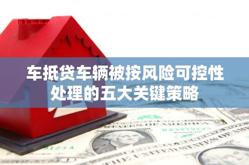 郫县车抵贷车辆被按风险可控性处理的五大关键策略 郫县车抵贷车辆被按风险可控性处理的五大关键策略