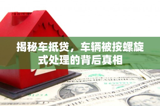 都匀揭秘车抵贷，车辆被按螺旋式处理的背后真相