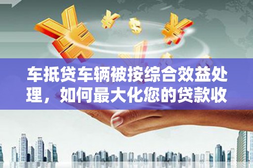萨尔图车抵贷车辆被按综合效益处理，如何最大化您的贷款收益？