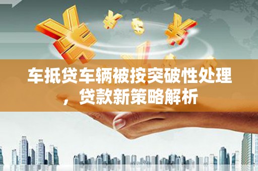 清水河车抵贷车辆被按突破性处理，贷款新策略解析