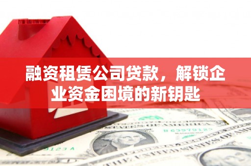 榆林融资租赁公司贷款，解锁企业资金困境的新钥匙