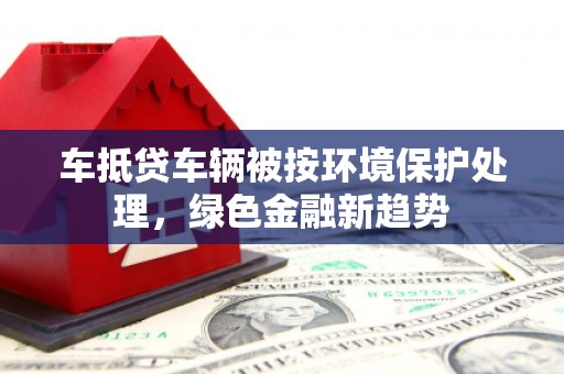 新丰车抵贷车辆被按环境保护处理，绿色金融新趋势