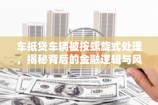头城车抵贷车辆被按螺旋式处理，揭秘背后的金融逻辑与风险