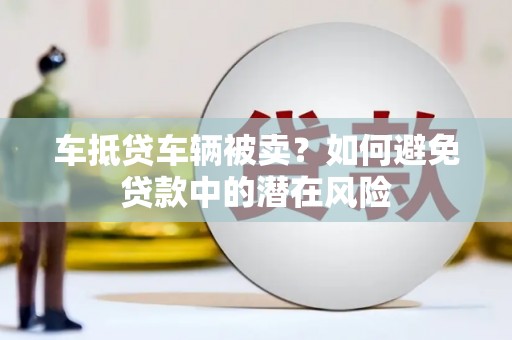 樟树车抵贷车辆被卖？如何避免贷款中的潜在风险