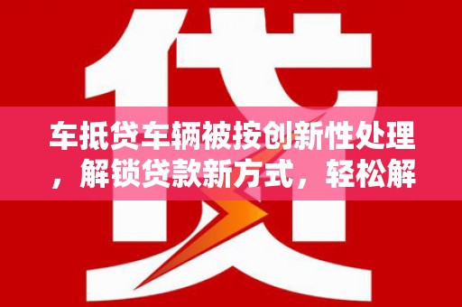 白玉车抵贷车辆被按创新性处理，解锁贷款新方式，轻松解决资金难题