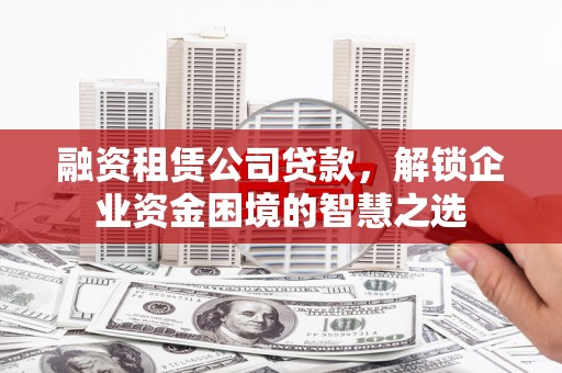 渭城融资租赁公司贷款，解锁企业资金困境的智慧之选