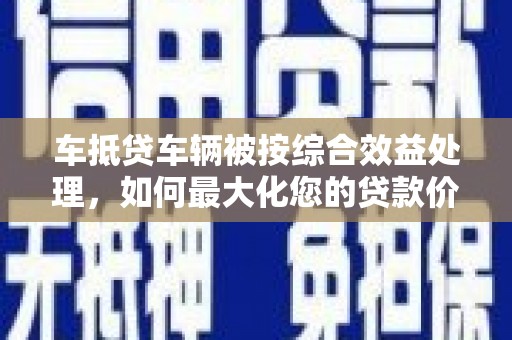 南长车抵贷车辆被按综合效益处理，如何最大化您的贷款价值？