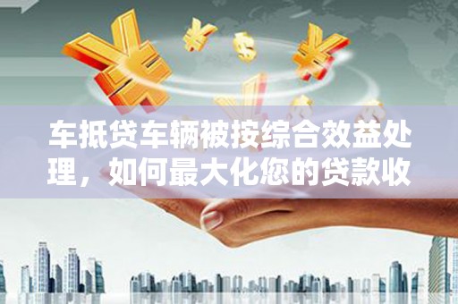 成功车抵贷车辆被按综合效益处理，如何最大化您的贷款收益？