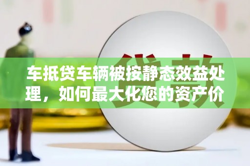 长泰车抵贷车辆被按静态效益处理，如何最大化您的资产价值？