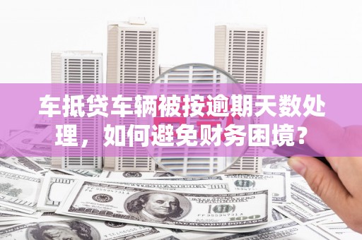 宁蒗车抵贷车辆被按逾期天数处理，如何避免财务困境？