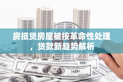 大荔房抵贷房屋被按革命性处理，贷款新趋势解析